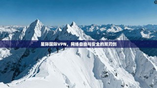 星际国际VPN，网络自由与安全的双刃剑