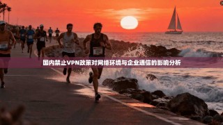 国内禁止VPN政策对网络环境与企业通信的影响分析