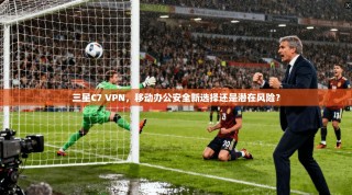 三星C7 VPN，移动办公安全新选择还是潜在风险？