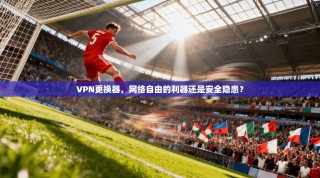 VPN更换器，网络自由的利器还是安全隐患？