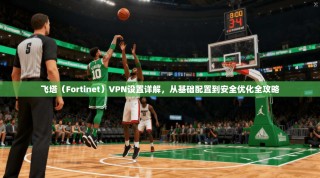 飞塔（Fortinet）VPN设置详解，从基础配置到安全优化全攻略