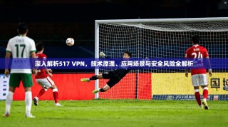 深入解析517 VPN，技术原理、应用场景与安全风险全解析