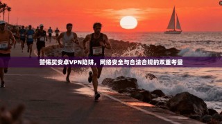 警惕买安卓VPN陷阱，网络安全与合法合规的双重考量