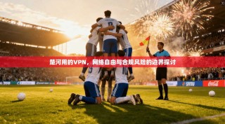 楚河用的VPN，网络自由与合规风险的边界探讨