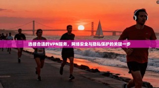 选择合适的VPN服务，网络安全与隐私保护的关键一步
