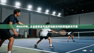MX6VPN，企业级安全与高效远程访问的智能解决方案