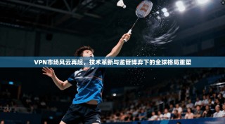 VPN市场风云再起，技术革新与监管博弈下的全球格局重塑