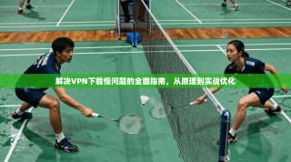 解决VPN下载慢问题的全面指南，从原理到实战优化