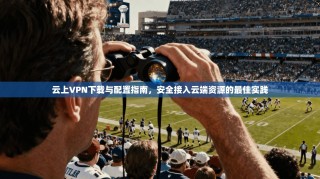 云上VPN下载与配置指南，安全接入云端资源的最佳实践