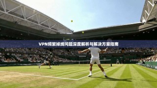 VPN频繁掉线问题深度解析与解决方案指南