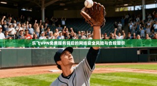 乐飞VPN免费服务背后的网络安全风险与合规警示