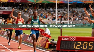 远程路由与VPN技术融合，企业安全访问的新范式