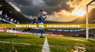 财务VPN下载指南，安全、合规与高效访问企业内网资源