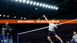 解决VPN错误800，常见原因与专业排查步骤
