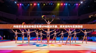 构建安全高效的电信专网VPN解决方案，技术架构与实践路径