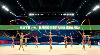 高速下载VPN，提升网络效率的利器还是潜在风险？
