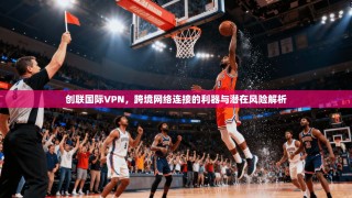 创联国际VPN，跨境网络连接的利器与潜在风险解析