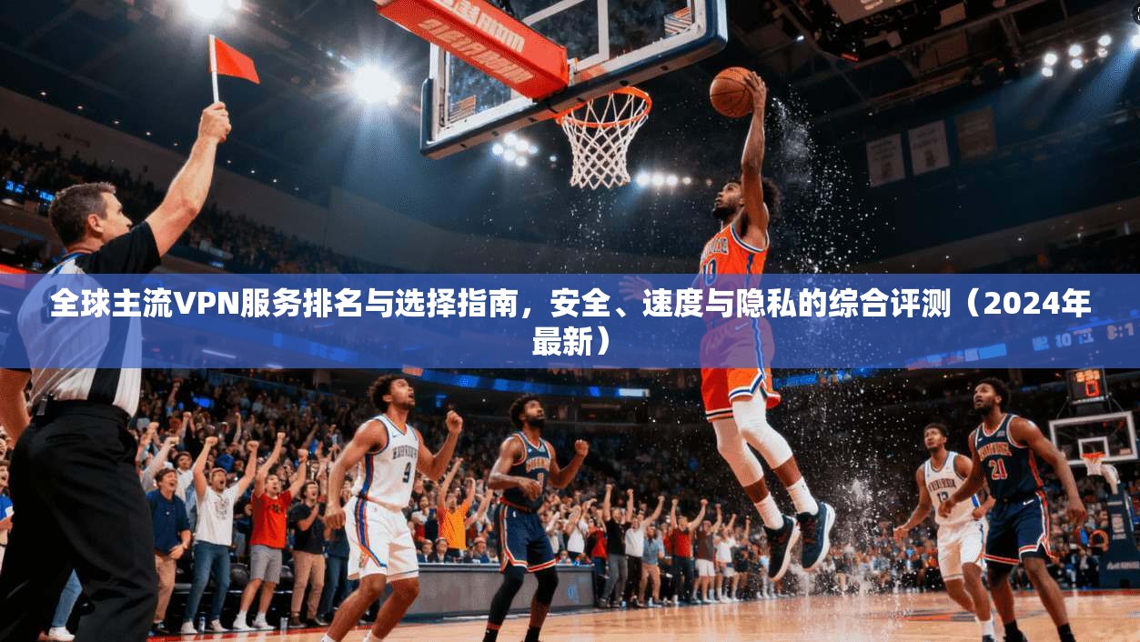 全球主流VPN服务排名与选择指南，安全、速度与隐私的综合评测（2024年最新）  第1张