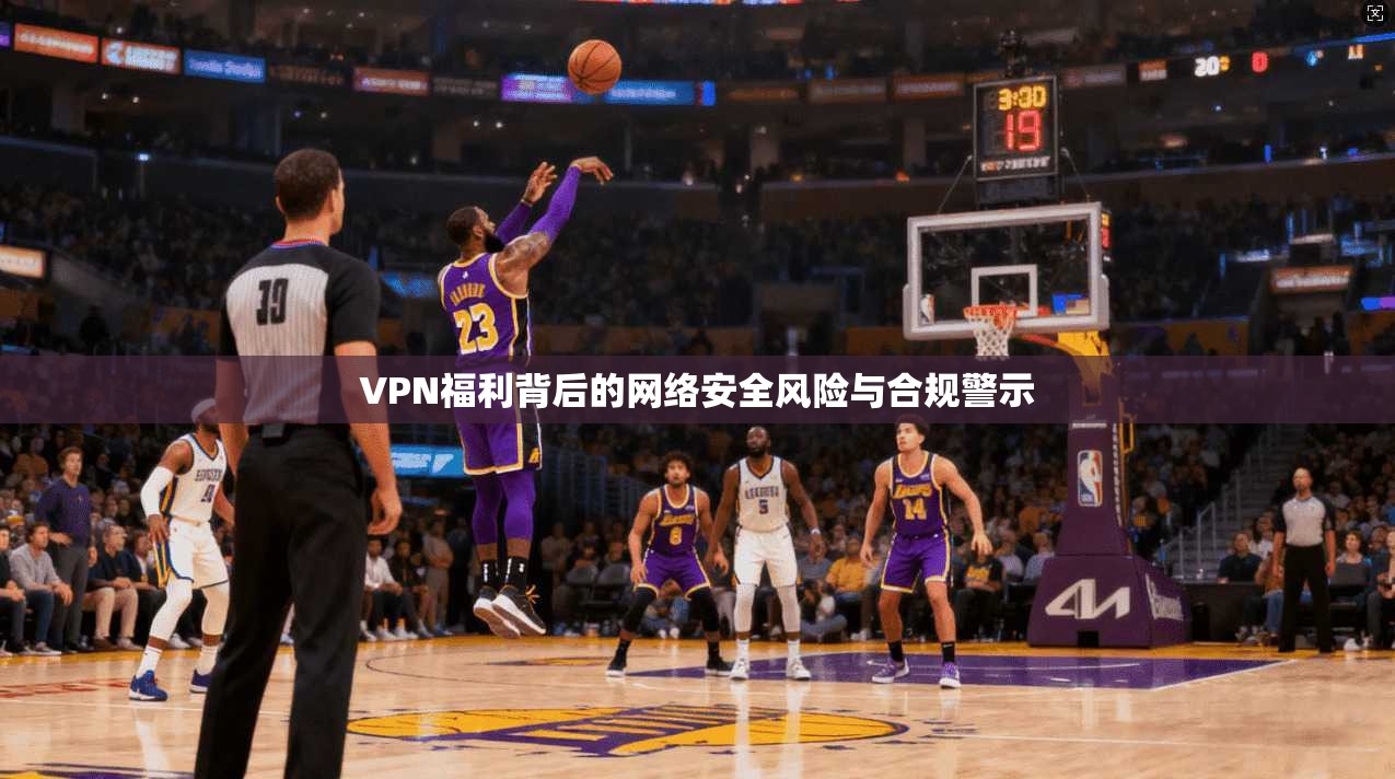 VPN福利背后的网络安全风险与合规警示