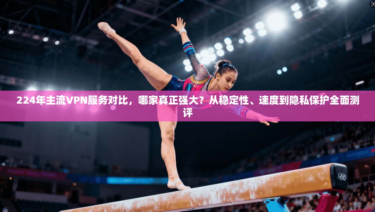 224年主流VPN服务对比，哪家真正强大？从稳定性、速度到隐私保护全面测评
