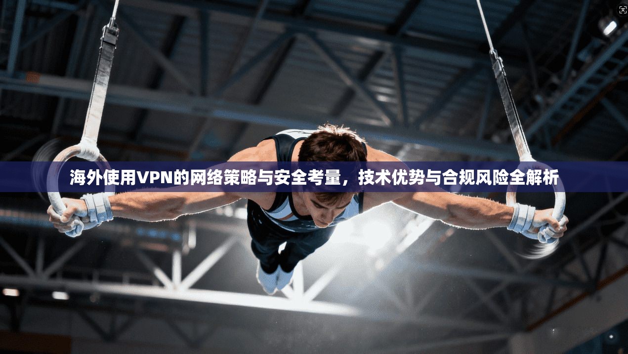 海外使用VPN的网络策略与安全考量，技术优势与合规风险全解析