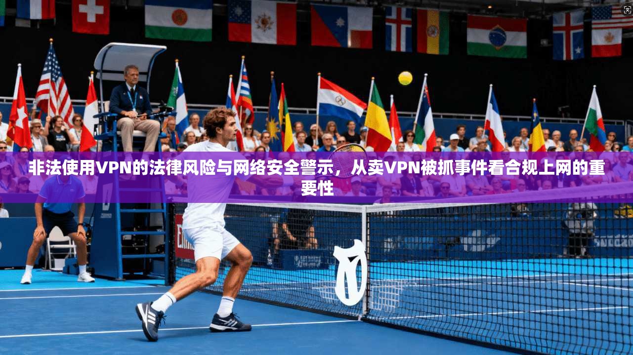 非法使用VPN的法律风险与网络安全警示,从卖VPN被抓事件看合规上网的重要性 非法使用VPN的法律风险与网络安全警示,从卖VPN被抓事件看合规上网的重要性