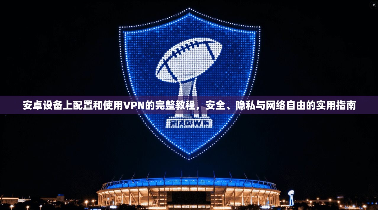 安卓设备上配置和使用VPN的完整教程，安全、隐私与网络自由的实用指南