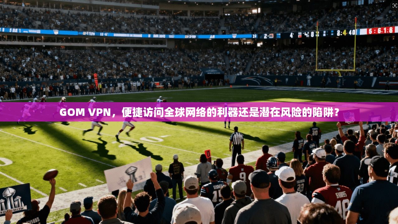 GOM VPN，便捷访问全球网络的利器还是潜在风险的陷阱？