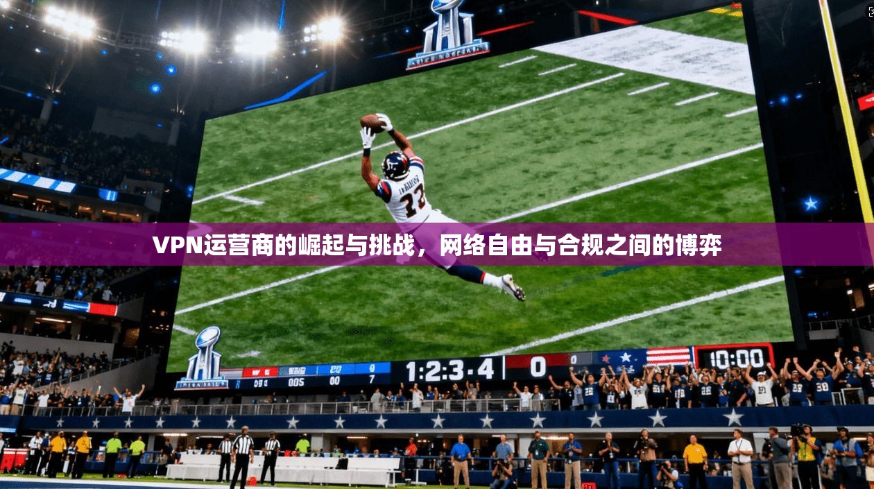 VPN运营商的崛起与挑战，网络自由与合规之间的博弈