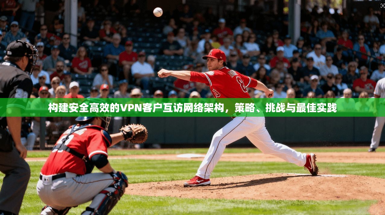 构建安全高效的VPN客户互访网络架构，策略、挑战与最佳实践