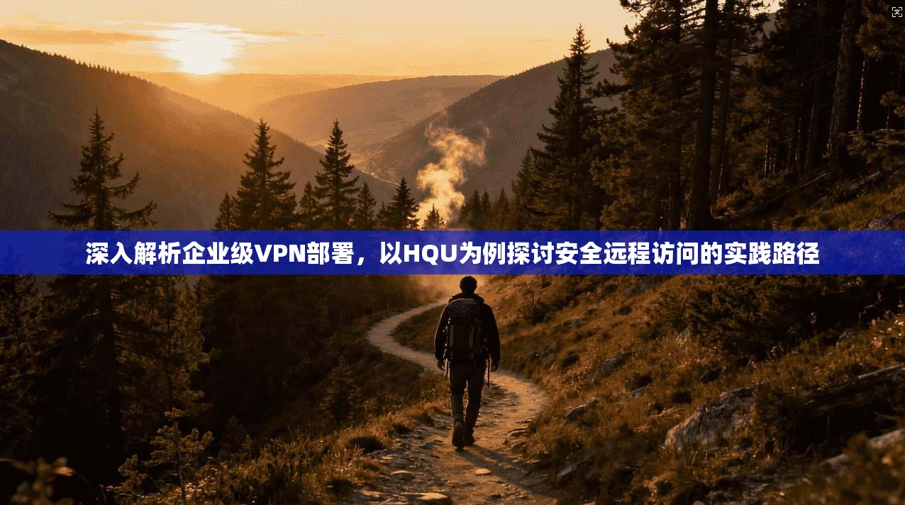 深入解析企业级VPN部署,以HQU为例探讨安全远程访问的实践路径 深入解析企业级VPN部署,以HQU为例探讨安全远程访问的实践路径