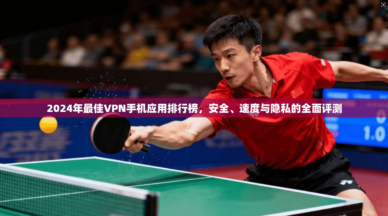 2024年最佳VPN手机应用排行榜，安全、速度与隐私的全面评测