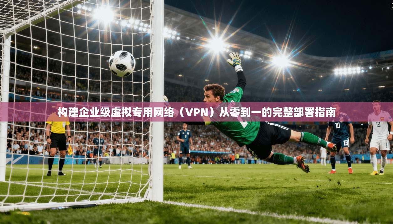 构建企业级虚拟专用网络（VPN）从零到一的完整部署指南