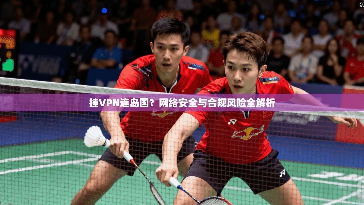 挂VPN连岛国？网络安全与合规风险全解析