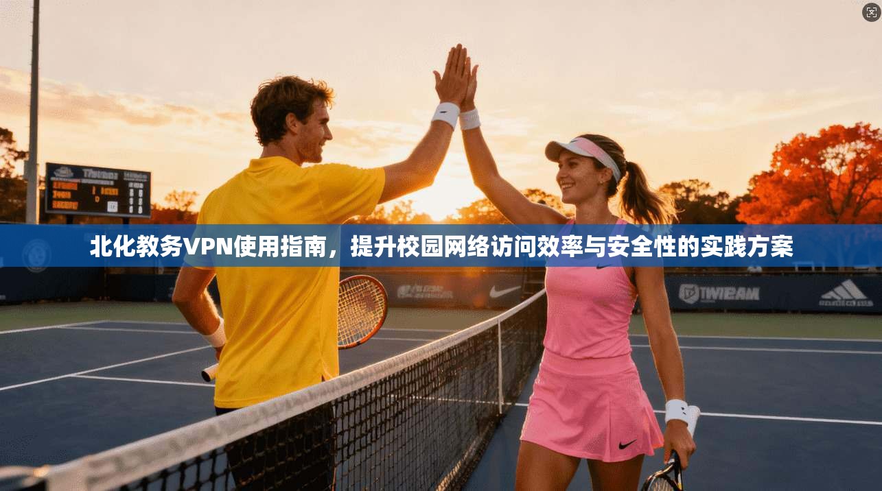 北化教务VPN使用指南，提升校园网络访问效率与安全性的实践方案