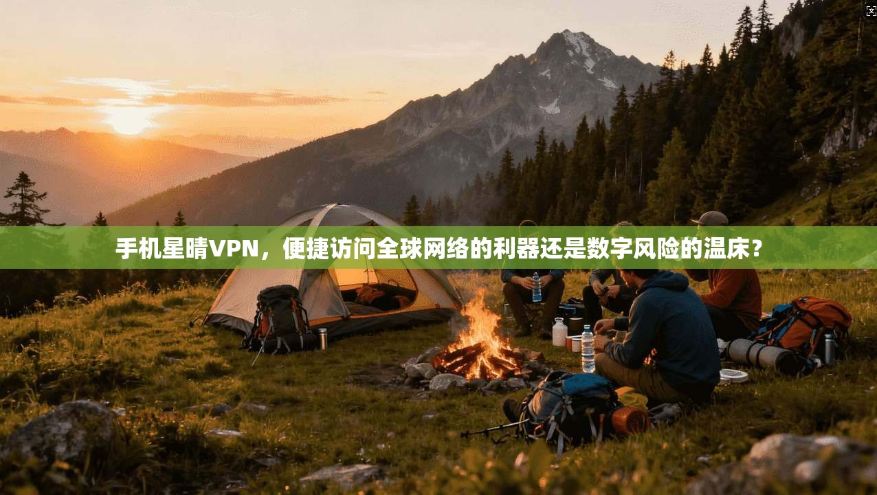 手机星晴VPN，便捷访问全球网络的利器还是数字风险的温床？