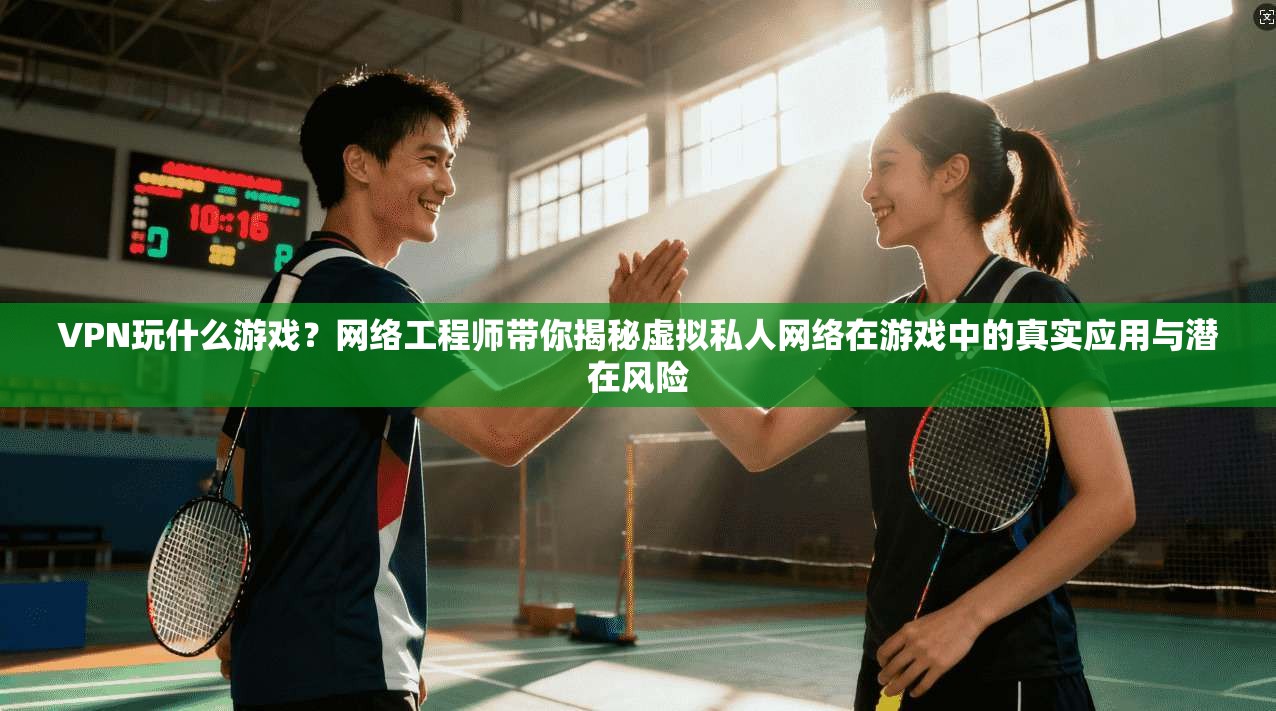VPN玩什么游戏？网络工程师带你揭秘虚拟私人网络在游戏中的真实应用与潜在风险