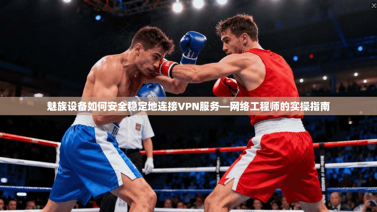 魅族设备如何安全稳定地连接VPN服务—网络工程师的实操指南 魅族设备如何安全稳定地连接VPN服务—网络工程师的实操指南