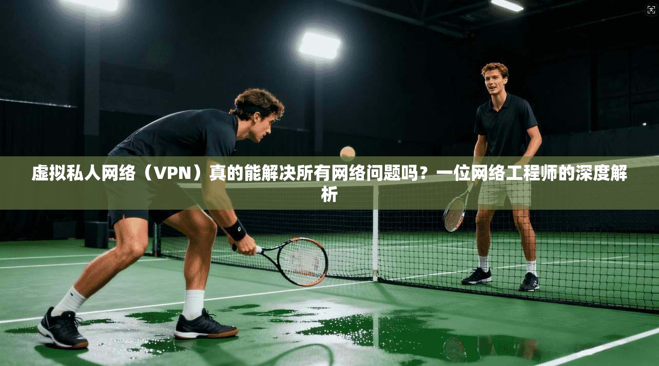 虚拟私人网络（VPN）真的能解决所有网络问题吗？一位网络工程师的深度解析