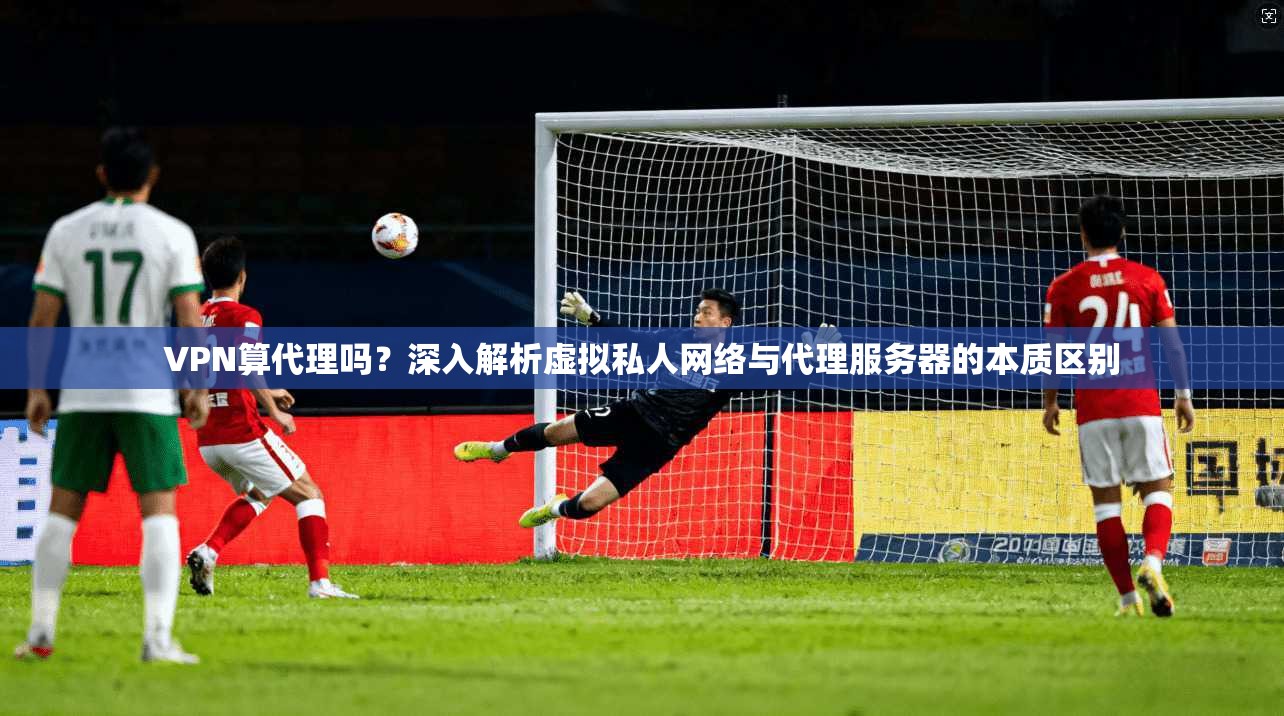 VPN算代理吗？深入解析虚拟私人网络与代理服务器的本质区别