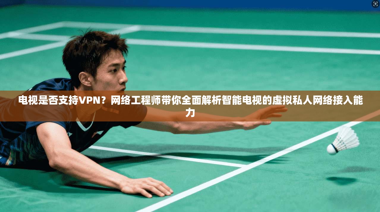 电视是否支持VPN？网络工程师带你全面解析智能电视的虚拟私人网络接入能力