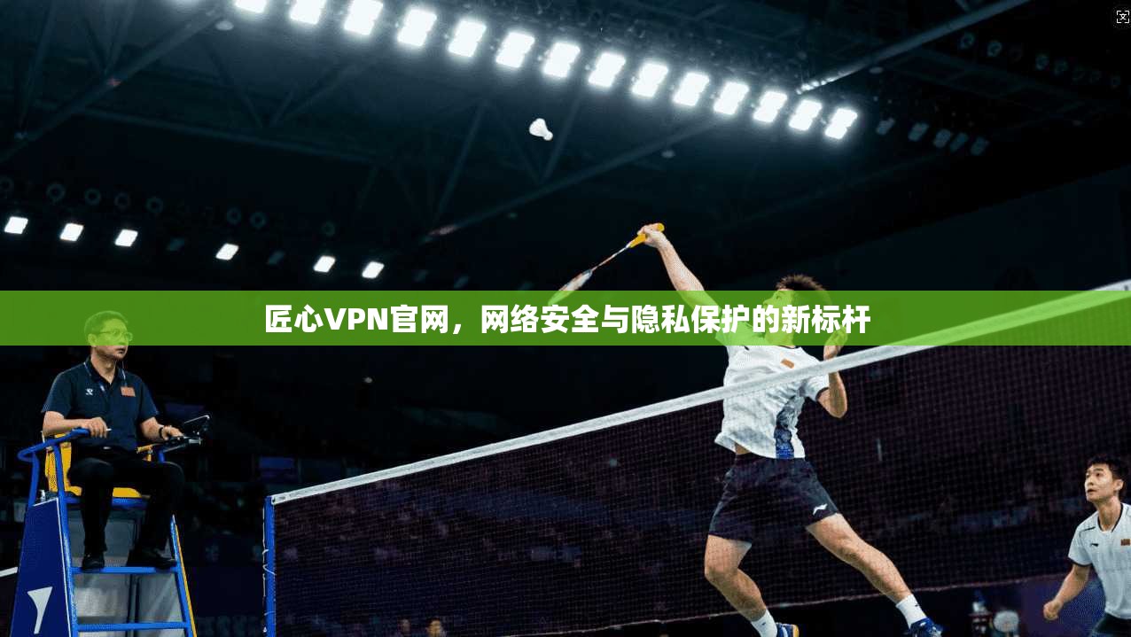 匠心VPN官网，网络安全与隐私保护的新标杆