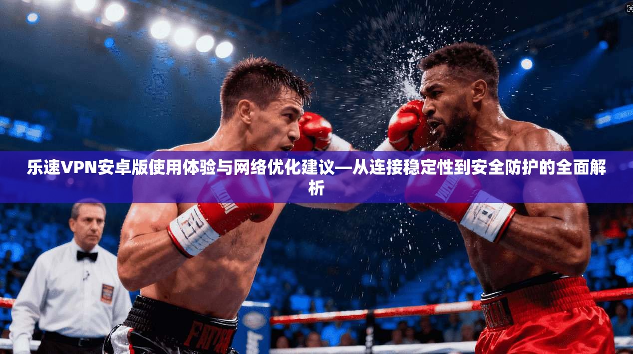 乐速VPN安卓版使用体验与网络优化建议—从连接稳定性到安全防护的全面解析