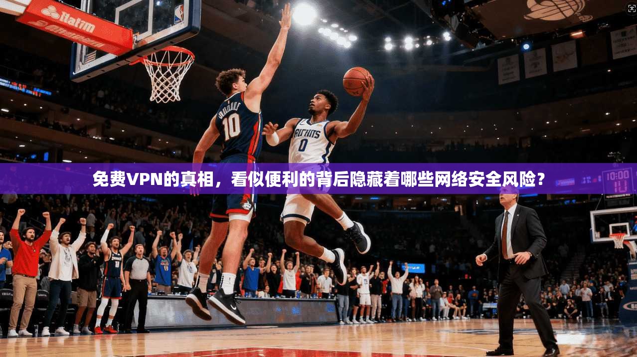 免费VPN的真相，看似便利的背后隐藏着哪些网络安全风险？