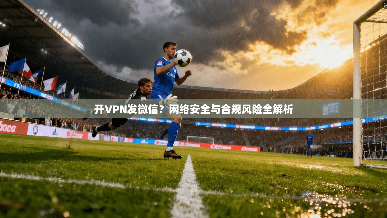 开VPN发微信？网络安全与合规风险全解析