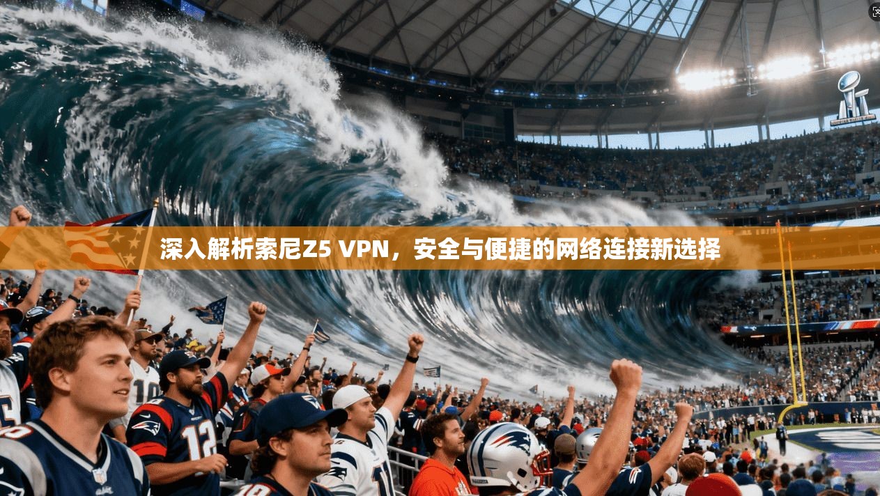 深入解析索尼Z5 VPN,安全与便捷的网络连接新选择 深入解析索尼Z5 VPN,安全与便捷的网络连接新选择