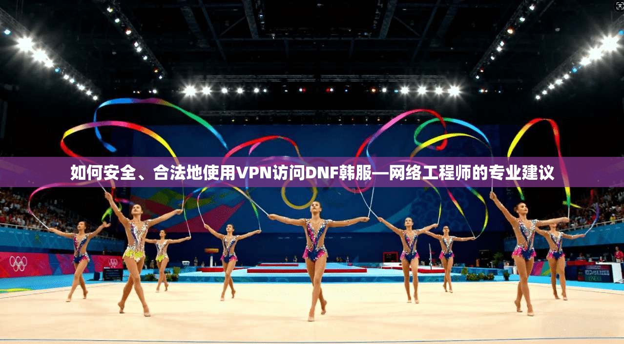 如何安全、合法地使用VPN访问DNF韩服—网络工程师的专业建议