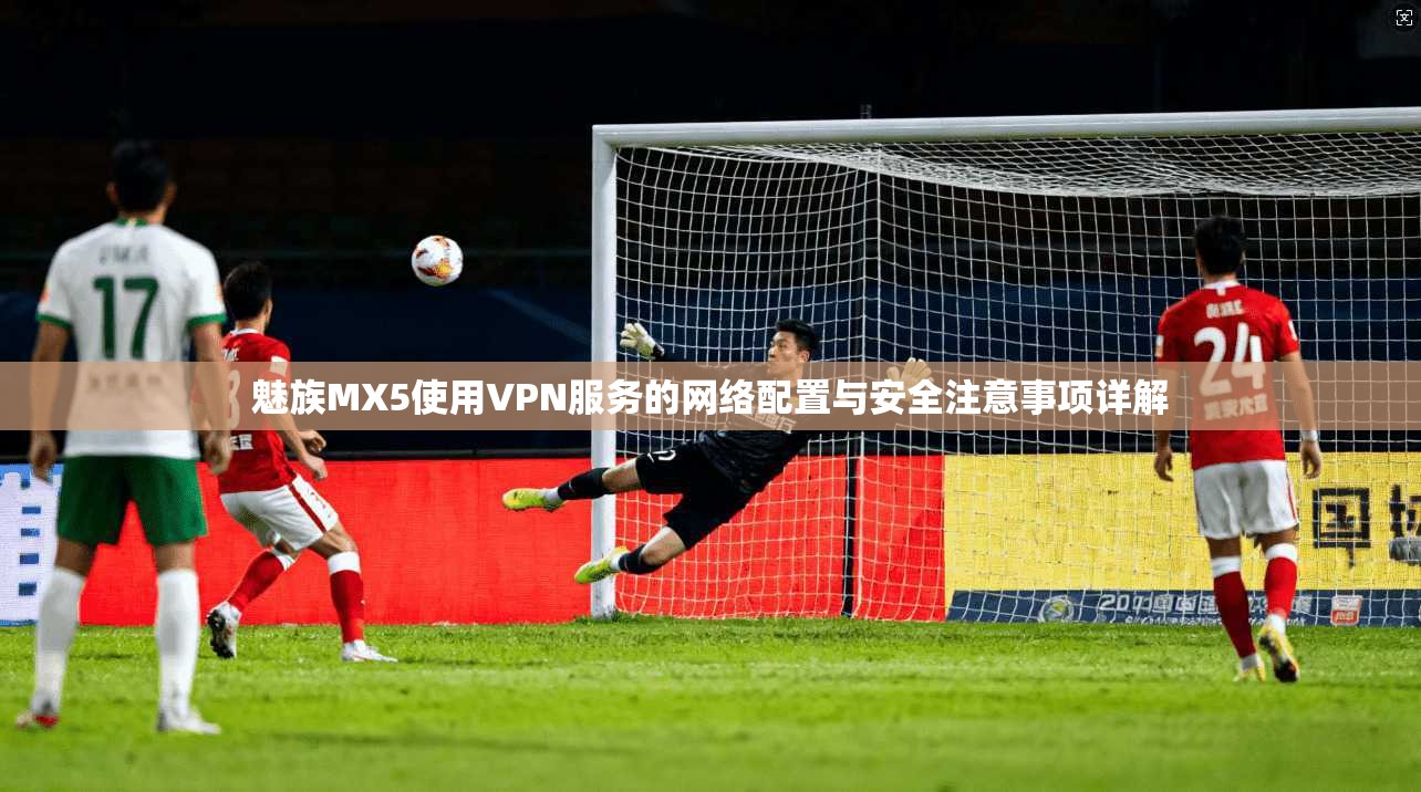 魅族MX5使用VPN服务的网络配置与安全注意事项详解