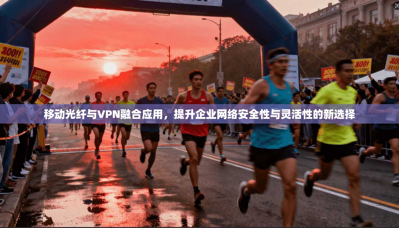 移动光纤与VPN融合应用，提升企业网络安全性与灵活性的新选择