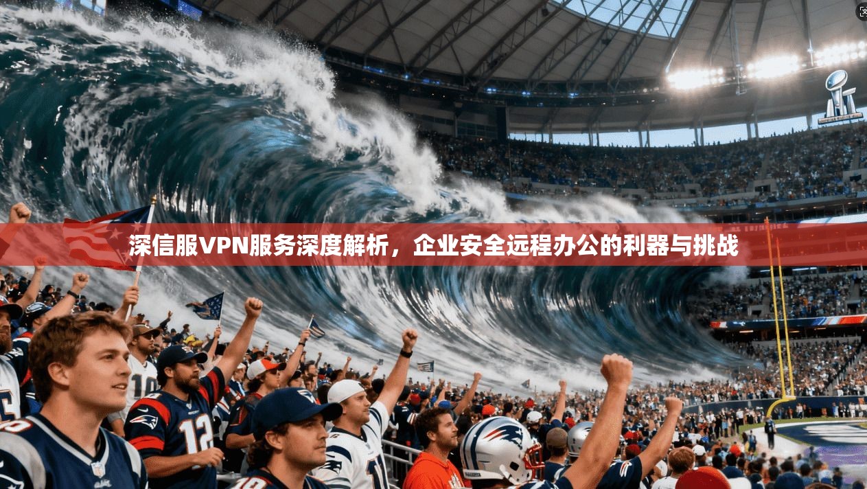 深信服VPN服务深度解析,企业安全远程办公的利器与挑战 深信服VPN服务深度解析,企业安全远程办公的利器与挑战